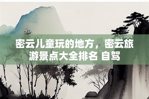密云儿童玩的地方，密云旅游景点大全排名 自驾